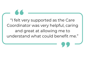 "I felt very supported as the Care Coordinator was very helpful, caring and great at allowing me to understand what could benefit me."