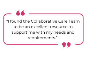 "I found the Collaborative Care Team to be an excellent resource to support me with my needs and requirements."