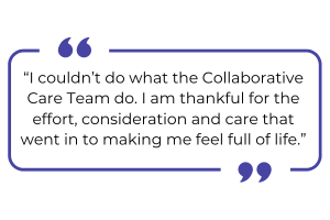 "I couldn't do what the Collaborative Care Team do. I am thankful for the effort, consideration and care that went in to making me feel full of life."