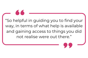 "So helpful in guiding you to find your way in terms of what help is available and gaining access to things you did not realise were out there."