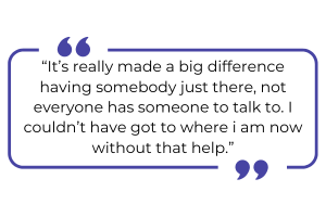 "It's really made a big difference having somebody just there, not everyone has someone to talk to. I couldn't have got to where I am now without that help."
